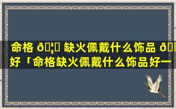 命格 🦁 缺火佩戴什么饰品 💐 好「命格缺火佩戴什么饰品好一点」